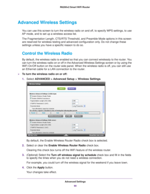 Page 90Advanced Settings90
R6200v2 Smart WiFi Router 
Advanced Wireless Settings
You can use this screen to turn the wireless radio on and off, to specify WPS settings, to use 
AP mode, and to set up a wireless access list.
The Fragmentation Length, CTS/RTS Threshold, and Preamble Mode options in this screen are reserved for wireless testing and advanced configuration only
 . Do not change these 
settings unless you have a specific reason to do so.
Control the Wireless Radio
By default, the wireless radio is...