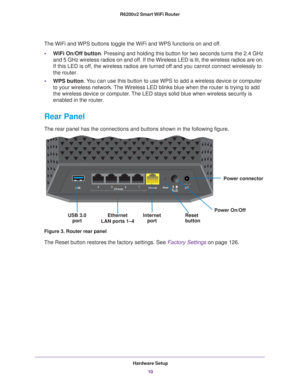 Page 10Hardware Setup10
R6200v2 Smart WiFi Router 
The WiFi and WPS buttons toggle the WiFi and WPS functions on and off. 
• W
iFi On/Off button . Pressing and holding this button for two seconds turns the 2.4 GHz 
and 5 GHz wireless radios on and off. If the Wireless LED is lit, the wireless radios are on. 
If this LED is off, the wireless radios are turned off and you cannot connect wirelessly to 
the router.
• WPS button. 
 You can use this button to use WPS to add a wireless device or computer 
to your...