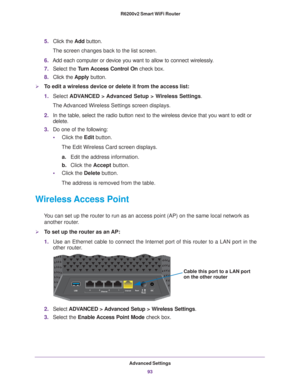 Page 93Advanced Settings93
 R6200v2 Smart WiFi Router
5.
Click the  Add button. 
The screen changes back to the list screen. 
6. Add each computer or device you want to allow to connect wirelessly
 .
7. Select the T
 urn Access Control On check box.
8. Click the  Apply button.
To edit a wireless device or delete it from the access list:
1.Select  ADV
 ANCED > Advanced Setup > Wireless Settings .
The Advanced Wireless Settings screen displays.
2. In the table, select the radio button next to the wireless device...