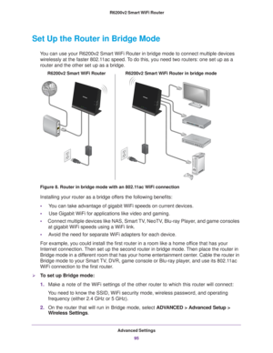 Page 95Advanced Settings95
 R6200v2 Smart WiFi Router
Set Up the Router in Bridge Mode 
You can use your R6200v2 Smart WiFi Router in bridge mode to connect mult\
iple devices 
wirelessly at the faster 802.11ac speed. To do this, you need two routers: one set up as a 
router and the other set up as a bridge. 
R6200v2 Smart WiFi Router in bridge mode
R6200v2 Smart WiFi Router
Figure 8. Router in bridge mode with an 802.11ac WiFi connection
Installing your router as a bridge offers the following benefits:
•...