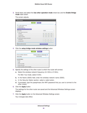 Page 96Advanced Settings96
R6200v2 Smart WiFi Router 
3.
Scroll down and select the  Use other operation mode check box and the Enable Bridge 
mode  radio button.
The screen adjusts.
4. Click the  setup bridge mode wireless settings button.
5.Specify the settings of the other router to which this router will conne\
ct.
a. Select the wireless network frequency (2.4 GHz or 5 GHz). 
For 802.11ac mode, select 5 GHz.
b. In the Name (SSID) field, enter the wireless network name (SSID).
c. In the Security Option...