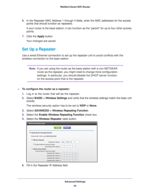 Page 99Advanced Settings99
 R6200v2 Smart WiFi Router
6.
In the Repeater MAC Address 1 through 4 fields, enter the MAC addresses for the access 
points that should function as repeaters.
If your router is the base station, it can function as the “parent”\
 for up to four other access 
points.
7. Click the  Apply button. 
Your changes are saved.
Set Up a Repeater
Use a wired Ethernet connection to set up the repeater unit to avoid con\
flicts with the 
wireless connection to the base station.
Note: If you are...