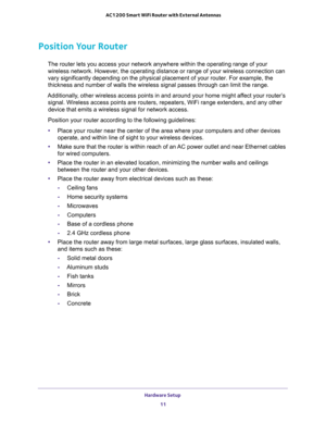 Page 11Hardware Setup 
11  AC1200 Smart WiFi Router with External Antennas
Position Your Router
The router lets you access your network anywhere within the operating range of your 
wireless network. However, the operating distance or range of your wireless connection can 
vary significantly depending on the physical placement of your router. For example, the 
thickness and number of walls the wireless signal passes through can limit the range. 
Additionally, other wireless access points in and around your home...