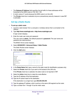 Page 101Manage Your Network 101
 AC1200 Smart WiFi Router with External Antennas
•
The  Gateway IP Address field specifies that all traffic for these addresses will be 
forwarded to the ISDN router at 192.168.1.100. 
• A metric value of 1 works because the ISDN router is on the LAN. 
• The  Private  check box is selected only as a precautionary security measure in case \
RIP 
is activated.
Set Up a Static Route
To set up a static route:
1.  Launch a web browser from a computer or wireless device that is...