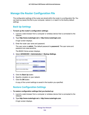 Page 104Manage Your Network 104
AC1200 Smart WiFi Router with External Antennas 
Manage the Router Configuration File
The configuration settings of the router are stored within the router in\
 a configuration file. You 
can back up (save) this file to your computer, restore it, or reset it to the factory default 
settings.
Back Up Settings
To back up the router’s configuration settings:
1. 
Launch a web browser from a computer or wireless device that is connecte\
d to the 
network.
2.  T
ype...