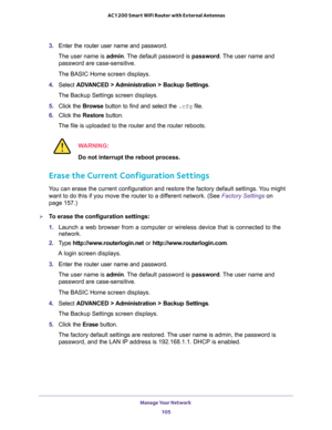 Page 105Manage Your Network 
105  AC1200 Smart WiFi Router with External Antennas
3. Enter the router user name and password.
The user name is admin. The default password is password. The user name and 
password are case-sensitive.
The BASIC Home screen displays.
4. Select ADVANCED > Administration > Backup Settings.
The Backup Settings screen displays.
5. Click the Browse button to find and select the .cfg file. 
6. Click the Restore button.
The file is uploaded to the router and the router reboots.
WARNING:
Do...