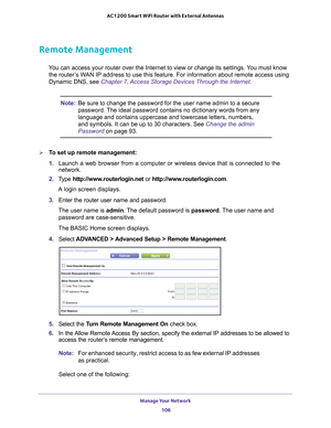 Page 106Manage Your Network 106
AC1200 Smart WiFi Router with External Antennas 
Remote Management
You can access your router over the Internet to view or change its settin\
gs. You must know 
the router’s WAN IP address to use this feature. For information about remote access u\
sing 
Dynamic DNS, see Chapter 7, Access Storage Devices Through the Internet . 
Note:Be sure to change the password for the user name admin to a secure 
password. The ideal password contains no dictionary words from any 
language and...