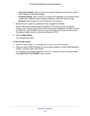 Page 107Manage Your Network 
107  AC1200 Smart WiFi Router with External Antennas
•Only This Computer. Allow access from a single IP address on the Internet. Enter 
the IP address to be allowed access. 
•IP Address Range. Allow access from a range of IP addresses on the Internet. Enter 
a beginning IP address and an ending IP address to define the allowed range. 
•Everyone. Allow access from any IP address on the Internet. 
7. Specify the port number for accessing the web management interface.
Normal web browser...