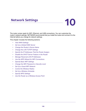 Page 108108
10
10.   Network Settings
The router comes ready for WiFi, Ethernet, and USB connections. You can customize the 
router’s network settings. NETGEAR recommends that you install the router and connect it to the 
Internet before you change its network settings.
This chapter includes the following sections:
•View WAN Settings 
•Set Up a Default DMZ Server 
•Change the Router’s Device Name 
•Change the LAN TCP/IP Settings 
•Specify the IP Addresses That the Router Assigns 
•Disable the DHCP Server Feature...