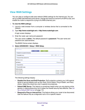 Page 109Network Settings 109
 AC1200 Smart WiFi Router with External Antennas
View WAN Settings
You can view or configure wide area network (WAN) settings for the Internet port. You can 
set up a DMZ (demilitarized zone) server, change the maximum transmit unit (MTU) size, and 
enable the router to respond to a ping to its WAN (Internet) port. 
To view the WAN settings:
1.  Launch a web browser from a computer or wireless device that is connecte\
d to the 
network.
2.  T
ype  http://www.routerlogin.net  or...