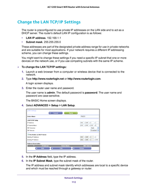 Page 112Network Settings 112
AC1200 Smart WiFi Router with External Antennas 
Change the LAN TCP/IP Settings
The router is preconfigured to use private IP addresses on the LAN side \
and to act as a 
DHCP server. The router’s default LAN IP configuration is as follows:
• LAN IP address. 192.168.1.1
• Subnet mask. 255.255.255.0
These addresses are part of the designated private address range for use\
 in private networks  and are suitable for most applications. If your network requires a dif
 ferent IP addressing...