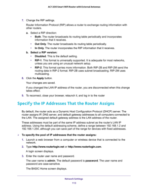 Page 113Network Settings 
113  AC1200 Smart WiFi Router with External Antennas
7. Change the RIP settings.
Router Information Protocol (RIP) allows a router to exchange routing information with 
other routers. 
a.Select a RIP direction:
•Both. The router broadcasts its routing table periodically and incorporates 
information that it receives.
•Out Only. The router broadcasts its routing table periodically. 
•In Only. The router incorporates the RIP information that it receives.
b. Select a RIP version:...