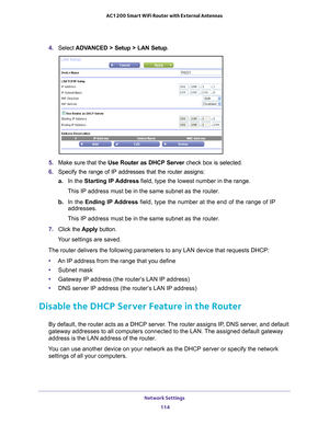 Page 114Network Settings 114
AC1200 Smart WiFi Router with External Antennas 
4. 
Select  ADVANCED > Setup > LAN Setup .
5. Make sure that the Use Router as DHCP Server  check box is selected.
6.  Specify the range of IP addresses that the router assigns:
a. In the Starting IP 
 Address field, type the lowest number in the range.
This IP address must be in the same subnet as the router.
b.  In the Ending IP 
 Address field, type the number at the end of the range of IP 
addresses.
This IP address must be in the...