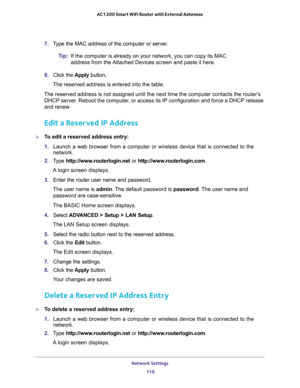 Page 116Network Settings 
116 AC1200 Smart WiFi Router with External Antennas 
7. Type the MAC address of the computer or server.
Tip:If the computer is already on your network, you can copy its MAC 
address from the Attached Devices screen and paste it here.
8. Click the Apply button.
The reserved address is entered into the table. 
The reserved address is not assigned until the next time the computer contacts the router’s 
DHCP server. Reboot the computer, or access its IP configuration and force a DHCP...