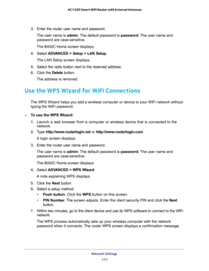 Page 117Network Settings 
117  AC1200 Smart WiFi Router with External Antennas
3. Enter the router user name and password.
The user name is admin. The default password is password. The user name and 
password are case-sensitive.
The BASIC Home screen displays.
4. Select ADVANCED > Setup > LAN Setup.
The LAN Setup screen displays.
5. Select the radio button next to the reserved address. 
6. Click the Delete button.
The address is removed.
Use the WPS Wizard for WiFi Connections
The WPS Wizard helps you add a...