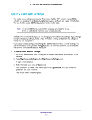 Page 118Network Settings 
118 AC1200 Smart WiFi Router with External Antennas 
Specify Basic WiFi Settings
The router comes with preset security. This means that the WiFi network name (SSID), 
network key (password), and security option (encryption protocol) are preset in the factory. 
You can find the preset SSID and password on the router label. 
Note:The preset SSID and password are uniquely generated for every 
device to protect and maximize your wireless security.
NETGEAR recommends that you do not change...