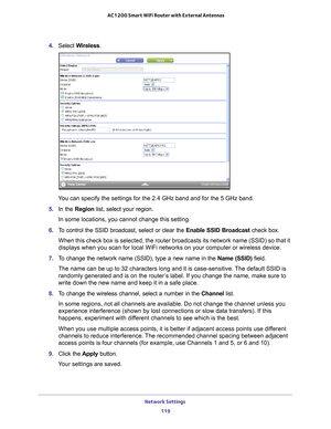 Page 119Network Settings 119
 AC1200 Smart WiFi Router with External Antennas
4. 
Select  Wireless.
You can specify the settings for the 2.4 GHz band and for the 5 GHz band.\
5.  In the Region list, select your region. 
In some locations, you cannot change this setting.
6.  T
o control the SSID broadcast, select or clear the  Enable SSID Broadcast check box.
When this check box is selected, the router broadcasts its network name \
(SSID) so that it 
displays when you scan for local WiFi networks on your...