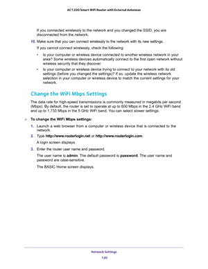 Page 120Network Settings 
120 AC1200 Smart WiFi Router with External Antennas 
If you connected wirelessly to the network and you changed the SSID, you are 
disconnected from the network.
10. Make sure that you can connect wirelessly to the network with its new settings. 
If you cannot connect wirelessly, check the following:
•Is your computer or wireless device connected to another wireless network in your 
area? Some wireless devices automatically connect to the first open network without 
wireless security...