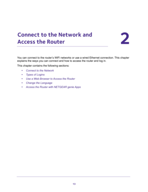 Page 1313
2
2.   Connect to the Network and 
Access the Router
You can connect to the router’s WiFi networks or use a wired Ethernet connection. This chapter 
explains the ways you can connect and how to access the router and log in.
This chapter contains the following sections:
•Connect to the Network 
•Types of Logins 
•Use a Web Browser to Access the Router 
•Change the Language 
•Access the Router with NETGEAR genie Apps  