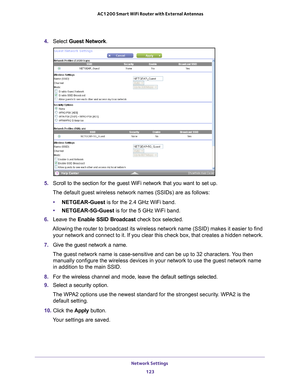 Page 123Network Settings 123
 AC1200 Smart WiFi Router with External Antennas
4. 
Select  Guest Network.
5. Scroll to the section for the guest WiFi network that you want to set up\
. 
The default guest wireless network names (SSIDs) are as follows:
• NETGEAR-Guest is for the 2.4 GHz WiFi band.
• NETGEAR-5G-Guest  is for the 5 GHz WiFi band.
6.  Leave the  Enable SSID Broadcast check box selected.
Allowing the router to broadcast its wireless network name (SSID) make\
s it easier to find  your network and...