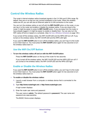 Page 124Network Settings 
124 AC1200 Smart WiFi Router with External Antennas 
Control the Wireless Radios
The router’s internal wireless radios broadcast signals in the 2.4 GHz and 5 GHz range. By 
default, they are on so that you can connect wirelessly to the router. When the wireless 
radios are off, you can still use an Ethernet cable for a LAN connection to the router.
You can turn the wireless radios on and off with the WiFi On/Off button on the router, or you 
can log in to the router and enable or...