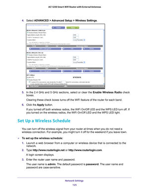 Page 125Network Settings 125
 AC1200 Smart WiFi Router with External Antennas
4. 
Select  ADVANCED > Advanced Setup > Wireless Settings .
5. In the 2.4 GHz and 5 GHz sections, select or clear the Enable Wireless Radio check 
boxes.
Clearing these check boxes turns off the WiFi feature of the router for each band. 
6.  Click the  Apply button.
If you turned off both wireless radios, the WiFi On/Off LED and the WPS LED turn off. If 
you turned on the wireless radios, the WiFi On/Of
 f LED and the WPS LED light....