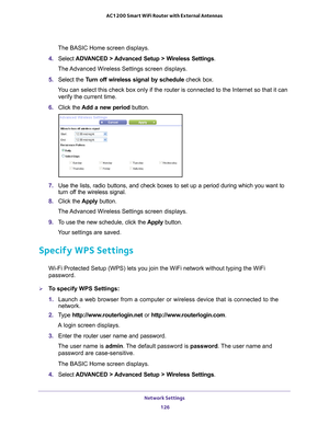 Page 126Network Settings 126
AC1200 Smart WiFi Router with External Antennas 
The BASIC Home screen displays.
4.  Select  ADV
 ANCED > Advanced Setup > Wireless Settings.
The Advanced Wireless Settings screen displays.
5.  Select the  T
 urn off wireless signal by schedule  check box.
You can select this check box only if the router is connected to the Inte\
rnet so that it can  verify the current time.
6.  Click the  Add a new period button.
7. Use the lists, radio buttons, and check boxes to set up a period...