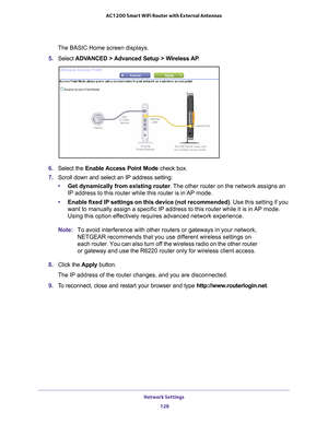 Page 128Network Settings 128
AC1200 Smart WiFi Router with External Antennas 
The BASIC Home screen displays.
5.  Select  ADV
 ANCED > Advanced Setup > Wireless AP .
6. Select the  Enable Access Point Mode check box.
7.  Scroll down and select an IP address setting:
• Get dynamically from existing router . 
 The other router on the network assigns an 
IP address to this router while this router is in AP mode.
• Enable fixed IP settings on this device (not recommended) . Use this setting if you 
want to manually...