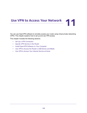 Page 129129
11
11.   Use VPN to Access Your Network
You can use OpenVPN software to remotely access your router using virtual private networking 
(VPN). This chapter explains how to set up and use VPN access.
This chapter includes the following sections:
•Set Up a VPN Connection 
•Specify VPN Service in the Router 
•Install OpenVPN Software on Your Computer 
•Use VPN to Access the Router’s USB Device and Media 
•Use VPN to Access Your Internet Service at Home  