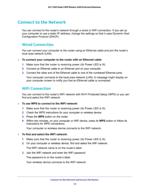 Page 14Connect to the Network and Access the Router 
14 AC1200 Smart WiFi Router with External Antennas 
Connect to the Network
You can connect to the router’s network through a wired or WiFi connection. If you set up 
your computer to use a static IP address, change the settings so that it uses Dynamic Host 
Configuration Protocol (DHCP). 
Wired Connection
You can connect your computer to the router using an Ethernet cable and join the router’s 
local area network (LAN).
To connect your computer to the router...