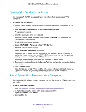 Page 131Use VPN to Access Your Network 
131  AC1200 Smart WiFi Router with External Antennas
Specify VPN Service in the Router
You must specify the VPN service settings in the router before you can use a VPN 
connection.
To specify the VPN service:
1. Launch a web browser from a computer or wireless device that is connected to the 
network.
2. Type http://www.routerlogin.net or http://www.routerlogin.com.
A login screen displays.
3. Enter the router user name and password.
The user name is admin. The default...