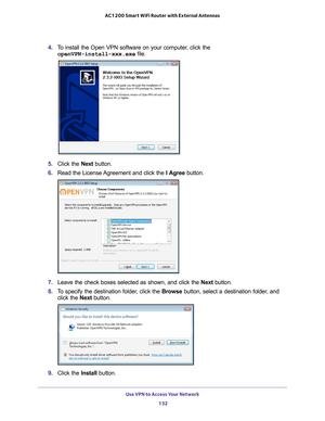 Page 132Use VPN to Access Your Network 132
AC1200 Smart WiFi Router with External Antennas 
4. 
To install the Open VPN software on your computer, click the 
openVPN-install-xxx.exe file.
5.  Click the  Next button.
6.  Read the License 
 Agreement and click the  I Agree button.
7. Leave the check boxes selected as shown, and click the  Next button.
8.  T
o specify the destination folder, click the  Browse button, select a destination folder, and 
click the  Next button.
9. Click the  Install button. 