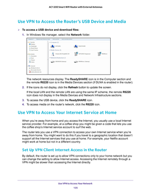 Page 135Use VPN to Access Your Network 135
 AC1200 Smart WiFi Router with External Antennas
Use VPN to Access the Router’s USB Device and Media
To access a USB device and download files:
1. 
In Windows file manager
 , select the Network folder.
The network resources display. The  ReadySHARE icon is in the Computer section and 
the remote  R6220 icon is in the Media Devices section (if DLNA is enabled in the router\
).
2.  If the icons do not display
 , click the Refresh button to update the screen.
If the local...