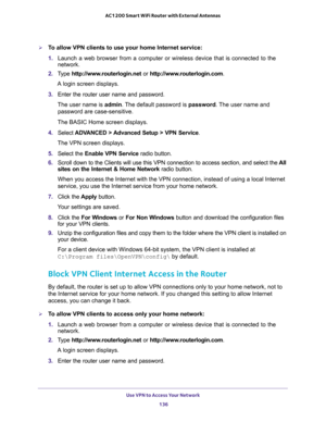 Page 136Use VPN to Access Your Network 
136 AC1200 Smart WiFi Router with External Antennas 
To allow VPN clients to use your home Internet service:
1. Launch a web browser from a computer or wireless device that is connected to the 
network.
2. Type http://www.routerlogin.net or http://www.routerlogin.com.
A login screen displays.
3. Enter the router user name and password.
The user name is admin. The default password is password. The user name and 
password are case-sensitive.
The BASIC Home screen displays....