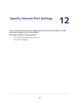 Page 138138
12
12.   Specify Internet Port Settings
You can use port forwarding and port triggering to set up rules for Internet traffic. You need 
networking knowledge to set up these features.
This chapter includes the following sections:
•Set Up Port Forwarding to a Local Server 
•Set Up Port Triggering  