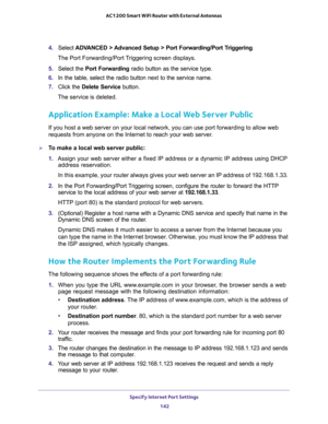 Page 142Specify Internet Port Settings 
142 AC1200 Smart WiFi Router with External Antennas 
4. Select ADVANCED > Advanced Setup > Port Forwarding/Port Triggering.
The Port Forwarding/Port Triggering screen displays.
5. Select the Port Forwarding radio button as the service type.
6. In the table, select the radio button next to the service name.
7. Click the Delete Service button.
The service is deleted.
Application Example: Make a Local Web Server Public
If you host a web server on your local network, you can...