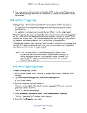 Page 143Specify Internet Port Settings 
143  AC1200 Smart WiFi Router with External Antennas
5. Your router performs Network Address Translation (NAT) on the source IP address and 
sends the reply through the Internet to the computer or wireless device that sent the web 
page request. 
Set Up Port Triggering
Port triggering is a dynamic extension of port forwarding that is useful in these cases:
•An application must use port forwarding to more than one local computer (but not 
simultaneously).
•An application...