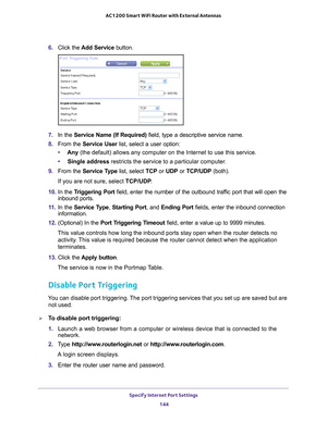 Page 144Specify Internet Port Settings 144
AC1200 Smart WiFi Router with External Antennas 
6. 
Click the  Add Service button.
7. In the Service Name (If Required)  field, type a descriptive service name. 
8.  From the Service User list, select a user option:
• Any (the default) allows any computer on the Internet to use this service\
. 
• Single address restricts the service to a particular computer
 . 
9.  From the Service T
 ype list, select TCP or UDP or TCP/UDP (both). 
If you are not sure, select TCP/UDP...