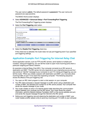 Page 145Specify Internet Port Settings 145
 AC1200 Smart WiFi Router with External Antennas
The user name is 
admin. The default password is password. The user name and 
password are case-sensitive.
The BASIC Home screen displays.
4.  Select  ADV
 ANCED > Advanced Setup > Port Forwarding/Port Triggering.
The Port Forwarding/Port Triggering screen displays.
5.  Select the Port T
 riggering radio button.
6. Select the Disable Port Triggering  check box.
If this check box is selected, the router does not use port...