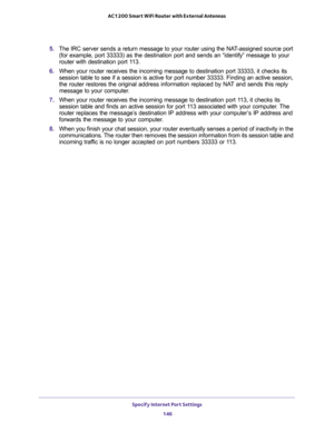 Page 146Specify Internet Port Settings 
146 AC1200 Smart WiFi Router with External Antennas 
5. The IRC server sends a return message to your router using the NAT-assigned source port 
(for example, port 33333) as the destination port and sends an “identify” message to your 
router with destination port 113.
6. When your router receives the incoming message to destination port 33333, it checks its 
session table to see if a session is active for port number 33333. Finding an active session, 
the router restores...