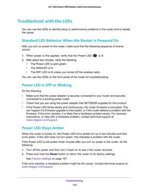 Page 149Troubleshooting 149
 AC1200 Smart WiFi Router with External Antennas
Troubleshoot with the LEDs
You can use the LEDs to identify setup or performance problems in the rou\
ter and to isolate 
the cause.
Standard LED Behavior When the Router Is Powered On
After you turn on power to the router, make sure that the following sequ\
ence of events  occurs:
1.  When power is first applied, verify that the Power LED 
 is lit.
2.  After about two minutes, verify the following:
• The Power LED is solid green.
• The...
