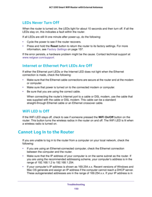 Page 150Troubleshooting 
150 AC1200 Smart WiFi Router with External Antennas 
LEDs Never Turn Off
When the router is turned on, the LEDs light for about 10 seconds and then turn off. If all the 
LEDs stay on, this indicates a fault within the router.
If all LEDs are still lit one minute after power-up, do the following:
•Cycle the power to see if the router recovers.
•Press and hold the Reset button to return the router to its factory settings. For more 
information, see 
Factory Settings on page 157.
If the...