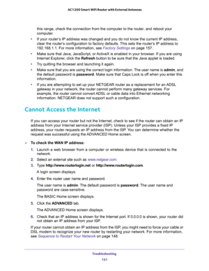 Page 151Troubleshooting 
151  AC1200 Smart WiFi Router with External Antennas
this range, check the connection from the computer to the router, and reboot your 
computer.
•If your router’s IP address was changed and you do not know the current IP address, 
clear the router’s configuration to factory defaults. This sets the router’s IP address to 
192.168.1.1. For more information, see 
Factory Settings on page 157.
•Make sure that Java, JavaScript, or ActiveX is enabled in your browser. If you are using...