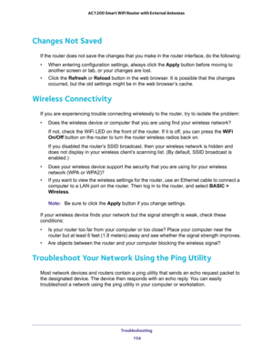 Page 154Troubleshooting 
154 AC1200 Smart WiFi Router with External Antennas 
Changes Not Saved
If the router does not save the changes that you make in the router interface, do the following:
•When entering configuration settings, always click the Apply button before moving to 
another screen or tab, or your changes are lost. 
•Click the Refresh or Reload button in the web browser. It is possible that the changes 
occurred, but the old settings might be in the web browser’s cache.
Wireless Connectivity
If you...