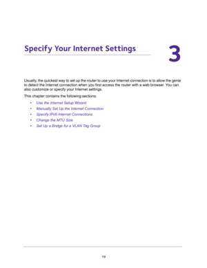 Page 1919
3
3.   Specify Your Internet Settings
Usually, the quickest way to set up the router to use your Internet connection is to allow the genie 
to detect the Internet connection when you first access the router with a web browser. You can 
also customize or specify your Internet settings. 
This chapter contains the following sections:
•Use the Internet Setup Wizard 
•Manually Set Up the Internet Connection 
•Specify IPv6 Internet Connections 
•Change the MTU Size 
•Set Up a Bridge for a VLAN Tag Group  