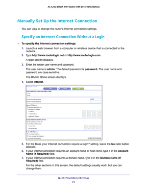 Page 21Specify Your Internet Settings 21
 AC1200 Smart WiFi Router with External Antennas
Manually Set Up the Internet Connection
You can view or change the router’s Internet connection settings.
Specify an Internet Connection Without a Login
To specify the Internet connection settings:
1. 
Launch a web browser from a computer or wireless device that is connecte\
d to the 
network.
2.  T
ype  http://www.routerlogin.net  or http://www.routerlogin.com .
A login screen displays.
3.  Enter the router user name and...