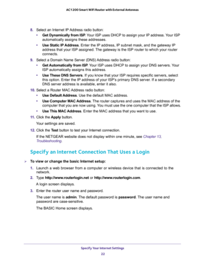 Page 22Specify Your Internet Settings 
22 AC1200 Smart WiFi Router with External Antennas 
8. Select an Internet IP Address radio button:
•Get Dynamically from ISP. Your ISP uses DHCP to assign your IP address. Your ISP 
automatically assigns these addresses.
•Use Static IP Address. Enter the IP address, IP subnet mask, and the gateway IP 
address that your ISP assigned. The gateway is the ISP router to which your router 
connects.
9. Select a Domain Name Server (DNS) Address radio button:
•Get Automatically...