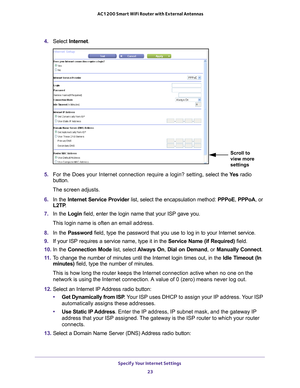 Page 23Specify Your Internet Settings 23
 AC1200 Smart WiFi Router with External Antennas
4. 
Select  Internet.
Scroll to 
view more 
settings
5. For the Does your Internet connection require a login? setting, s elect the Ye s radio 
button.
The screen adjusts.
6.  In the  Internet Service Provider  list, select the encapsulation method:  PPPoE, PPPoA, or 
L2TP .
7.  In the Login field, enter the login name that your ISP gave you. 
This login name is often an email address.
8.  In the Password  field, type the...