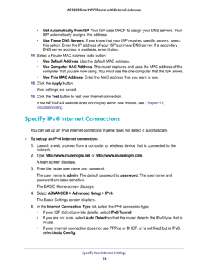 Page 24Specify Your Internet Settings 
24 AC1200 Smart WiFi Router with External Antennas 
•Get Automatically from ISP. Your ISP uses DHCP to assign your DNS servers. Your 
ISP automatically assigns this address. 
•Use These DNS Servers. If you know that your ISP requires specific servers, select 
this option. Enter the IP address of your ISP’s primary DNS server. If a secondary 
DNS server address is available, enter it also. 
14. Select a Router MAC Address radio button:
•Use Default Address. Use the default...