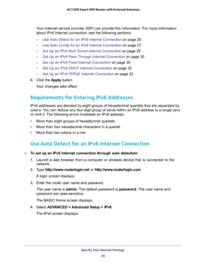 Page 25Specify Your Internet Settings 
25  AC1200 Smart WiFi Router with External Antennas
Your Internet service provider (ISP) can provide this information. For more information 
about IPv6 Internet connection, see the following sections:
-Use Auto Detect for an IPv6 Internet Connection on page 25
-Use Auto Config for an IPv6 Internet Connection on page 27
-Set Up an IPv6 6to4 Tunnel Internet Connection on page 28
-Set Up an IPv6 Pass Through Internet Connection on page 30
-Set Up an IPv6 Fixed Internet...